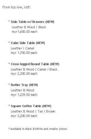 Rounded Rectangle: From top row, left:

 Side Table w/ Drawers (NEW) 
    Leather & Wood | Black    
    myr1,600.00 each  Cube Side Table (NEW)
   Leather | Camel
   myr 1,700.00 each Cross-legged Round Table (NEW)
   Leather & Wood | Camel / Black
   myr 2,300.00 each Butler Tray (NEW)
   Leather & Wood  
   myr 1,229.00 each Square Coffee Table (NEW) 
   Leather & Wood | Tan / Brown
   myr
2,200.00 each       * Available in Black & White and smaller pieces