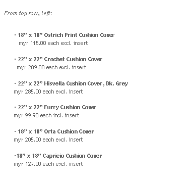 Rounded Rectangle: From top row, left:
 18 x 18 Ostrich Print Cushion Cover  
   myr 115.00 each excl. insert 22 x 22 Crochet Cushion Cover
  myr 209.00 each excl. insert 22 x 22 Hisvella Cushion Cover, Dk. Grey
myr 285.00 each excl. insert 22 x 22 Furry Cushion Cover
myr 99.90 each incl. insert 18 x 18 Orta Cushion Cover
myr 205.00 each excl. insert18 x 18 Capricio Cushion Cover
myr 129.00 each excl. insert