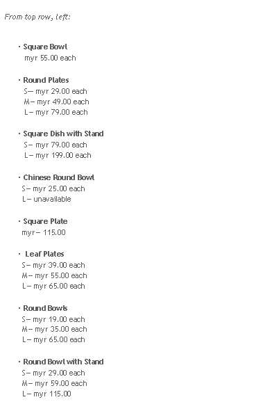 Rounded Rectangle: From top row, left:
 Square Bowl
   myr 55.00 each Round Plates
   S myr 29.00 each
   M myr 49.00 each
   L myr 79.00 each Square Dish with Stand
   S myr 79.00 each
   L myr 199.00 each Chinese Round Bowl
  S myr 25.00 each
  L unavailable Square Plate
  myr 115.00  Leaf Plates
  S myr 39.00 each
  M myr 55.00 each
  L myr 65.00 each Round Bowls
  S myr 19.00 each
  M myr 35.00 each
  L myr 65.00 each Round Bowl with Stand
  S myr 29.00 each
  M myr 59.00 each
  L myr 115.00