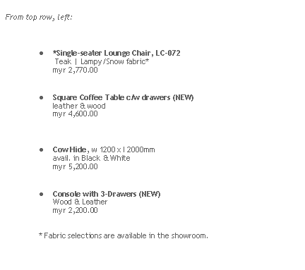 Rounded Rectangle: From top row, left:*Single-seater Lounge Chair, LC-072 
 Teak | Lampy/Snow fabric*
myr 2,770.00

Square Coffee Table c/w drawers (NEW) 
leather & wood 
myr 4,600.00


Cow Hide, w 1200 x l 2000mm
avail. in Black & White
myr 5,200.00Console with 3-Drawers (NEW)
Wood & Leather      myr 2,200.00* Fabric selections are available in the showroom.