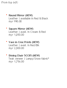 Text Box: From top left:
 Round Mirror (NEW)
    Leather | available in Red & Black
    myr 990.00 Square Mirror (NEW)
    Leather | avail. in Cream & Red
    myr 1,050.00 Vase in Croc Prints (NEW)
    Leather | avail. in Red/Blk
    myr 2,500.00 Dining Chair 5CC05 (NEW)
    Teak veneer | Lampy/Snow fabric*
    myr 1,756.00