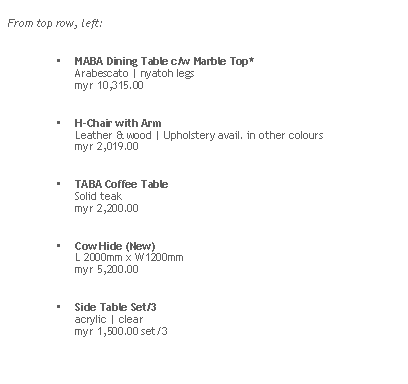 Rounded Rectangle: From top row, left:MABA Dining Table c/w Marble Top* 
Arabescato | nyatoh legs
myr 10,315.00H-Chair with Arm  
Leather & wood | Upholstery avail. in other colours
myr 2,019.00TABA Coffee Table
Solid teak
myr 2,200.00
Cow Hide (New) 
L 2000mm x W1200mm
myr 5,200.00Side Table Set/3
acrylic | clear
myr 1,500.00 set/3
