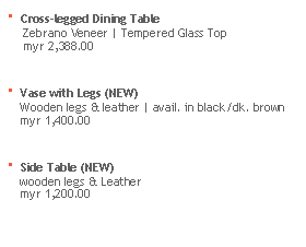 Text Box: · Cross-legged Dining Table 
     Zebrano Veneer | Tempered Glass Top
     myr 2,388.00

· Vase with Legs (NEW)
    Wooden legs & leather | avail. in black/dk. brown
    myr 1,400.00

· Side Table (NEW)
    wooden legs & Leather
    myr 1,200.00