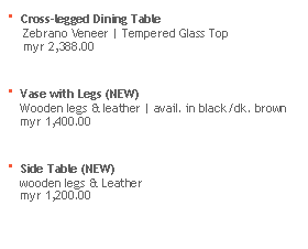 Text Box:  Cross-legged Dining Table 
     Zebrano Veneer | Tempered Glass Top
     myr 2,388.00

 Vase with Legs (NEW)
    Wooden legs & leather | avail. in black/dk. brown
    myr 1,400.00

 Side Table (NEW)
    wooden legs & Leather
    myr 1,200.00